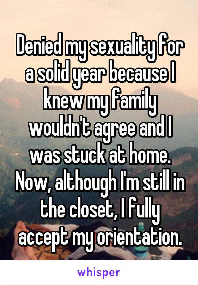 Denied my sexuality for a solid year because I knew my family wouldn't agree and I was stuck at home. Now, although I'm still in the closet, I fully accept my orientation.