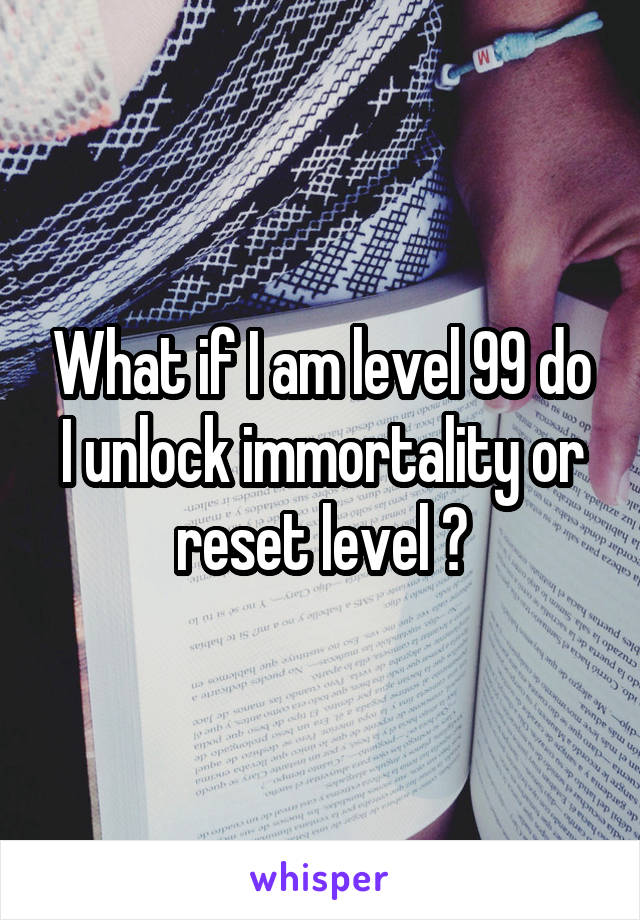 What if I am level 99 do I unlock immortality or reset level ?