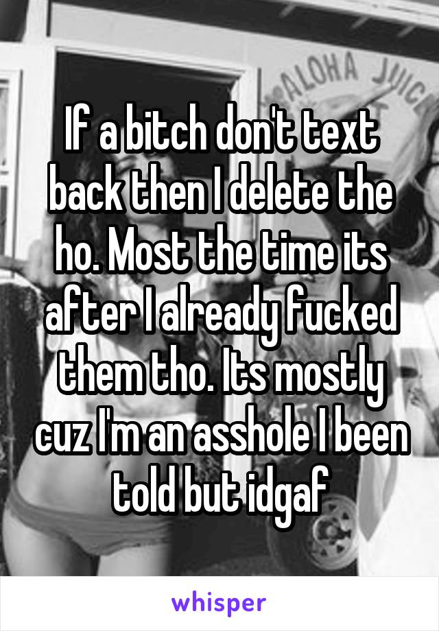 If a bitch don't text back then I delete the ho. Most the time its after I already fucked them tho. Its mostly cuz I'm an asshole I been told but idgaf