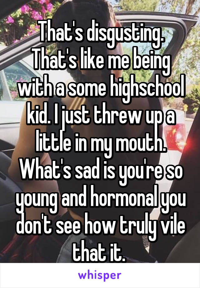 That's disgusting. That's like me being with a some highschool kid. I just threw up a little in my mouth. What's sad is you're so young and hormonal you don't see how truly vile that it. 