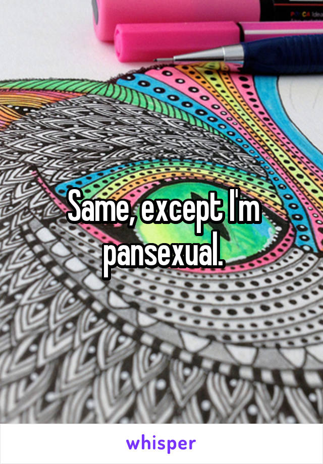 Same, except I'm pansexual.