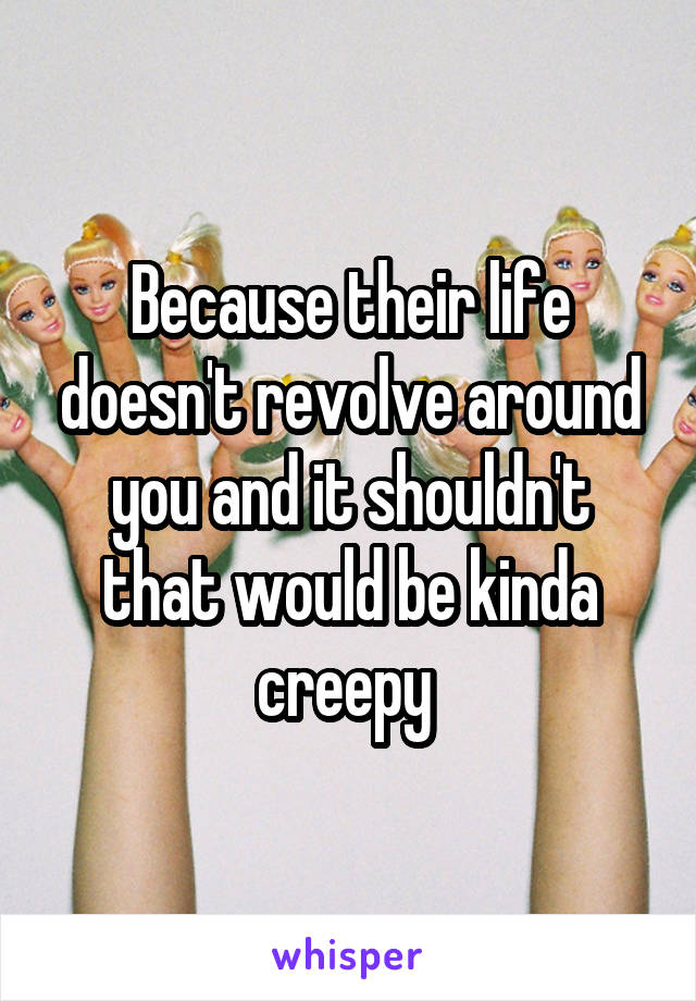Because their life doesn't revolve around you and it shouldn't that would be kinda creepy 