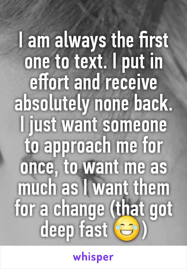 I am always the first one to text. I put in effort and receive absolutely none back. I just want someone to approach me for once, to want me as much as I want them for a change (that got deep fast 😂)