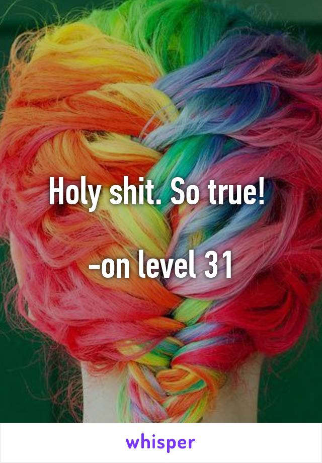 Holy shit. So true! 

-on level 31