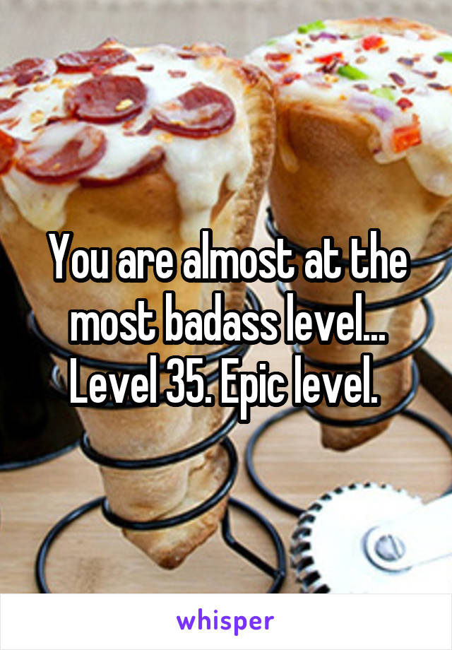 You are almost at the most badass level... Level 35. Epic level. 