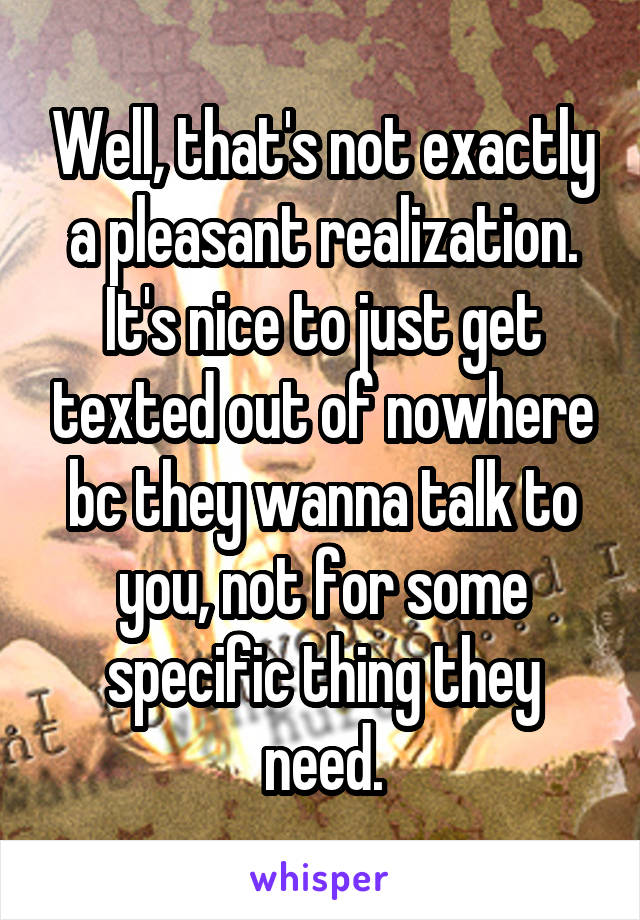 Well, that's not exactly a pleasant realization. It's nice to just get texted out of nowhere bc they wanna talk to you, not for some specific thing they need.