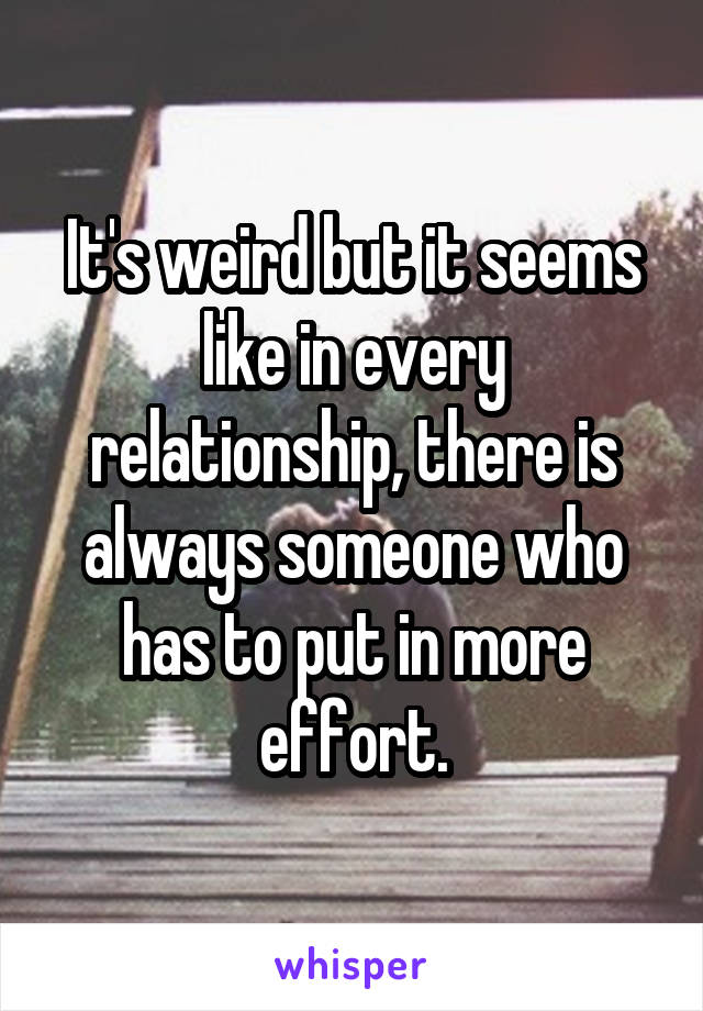 It's weird but it seems like in every relationship, there is always someone who has to put in more effort.