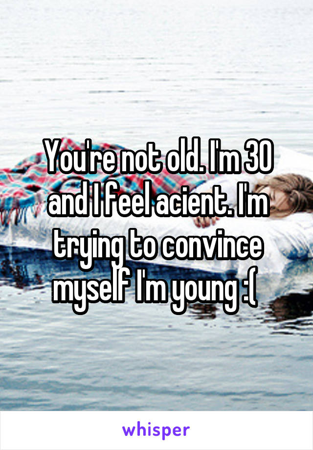 You're not old. I'm 30 and I feel acient. I'm trying to convince myself I'm young :( 