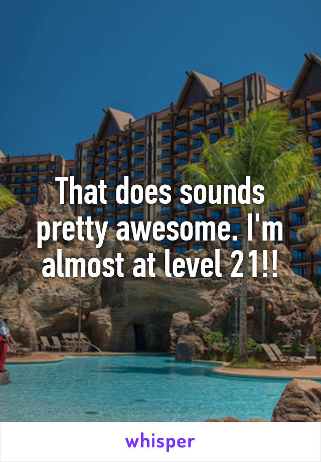 That does sounds pretty awesome. I'm almost at level 21!!