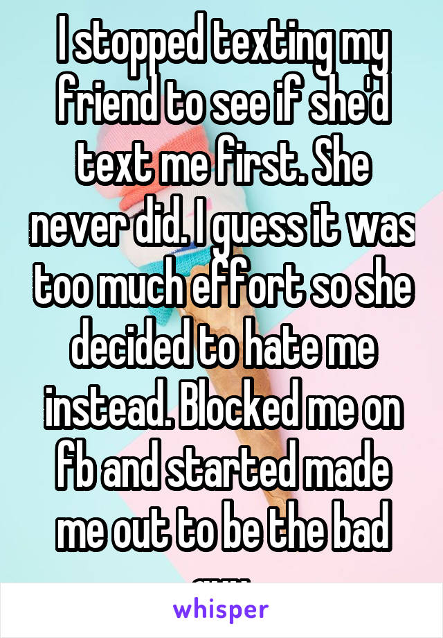 I stopped texting my friend to see if she'd text me first. She never did. I guess it was too much effort so she decided to hate me instead. Blocked me on fb and started made me out to be the bad guy.