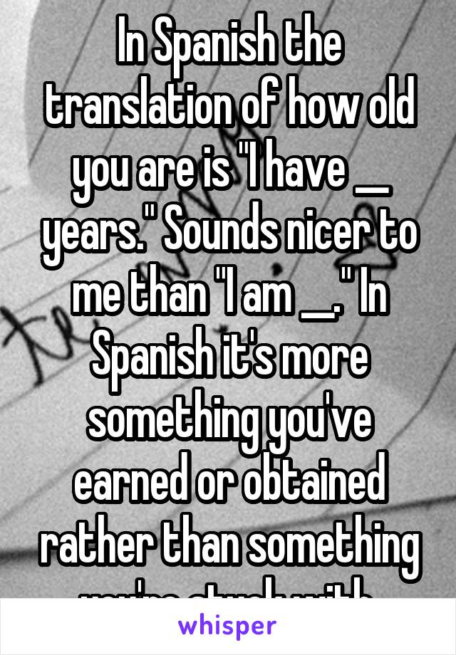 In Spanish the translation of how old you are is "I have __ years." Sounds nicer to me than "I am __." In Spanish it's more something you've earned or obtained rather than something you're stuck with.