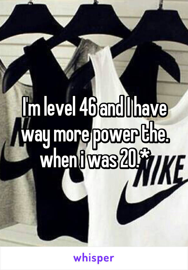 I'm level 46 and I have way more power the. when i was 20.*