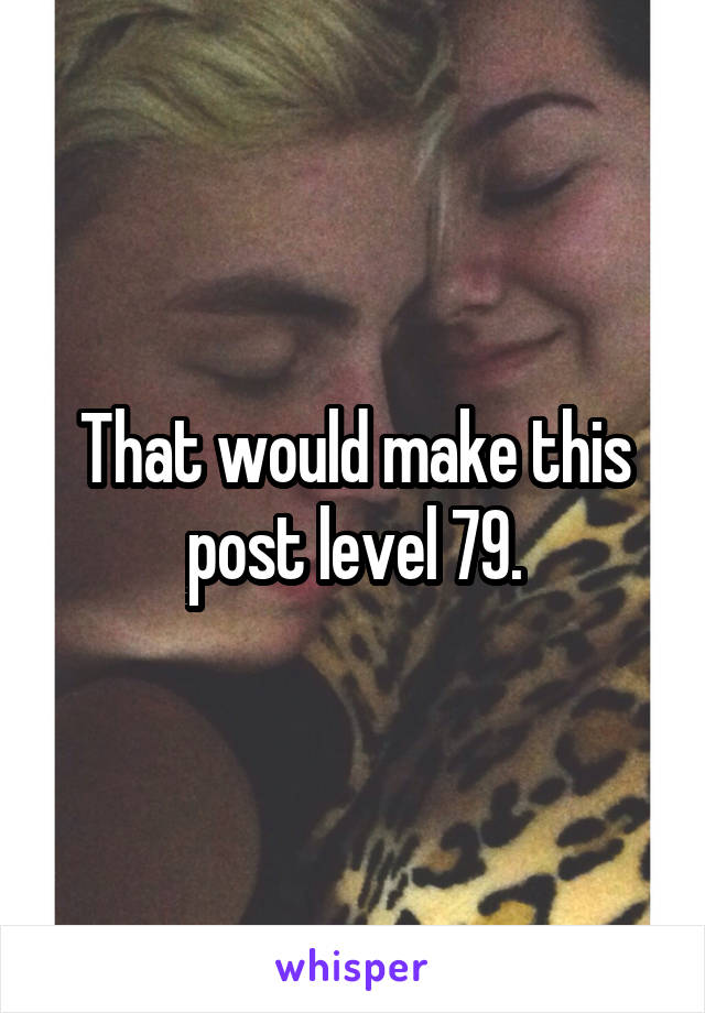 That would make this post level 79.