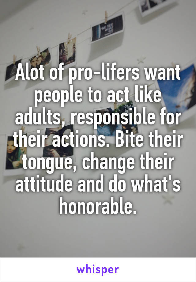 Alot of pro-lifers want people to act like adults, responsible for their actions. Bite their tongue, change their attitude and do what's honorable.