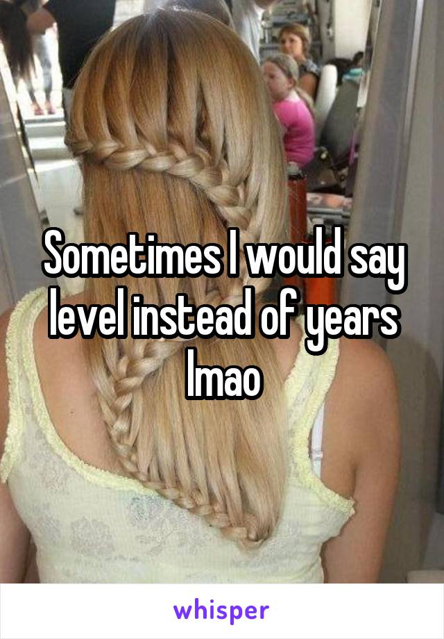 Sometimes I would say level instead of years lmao