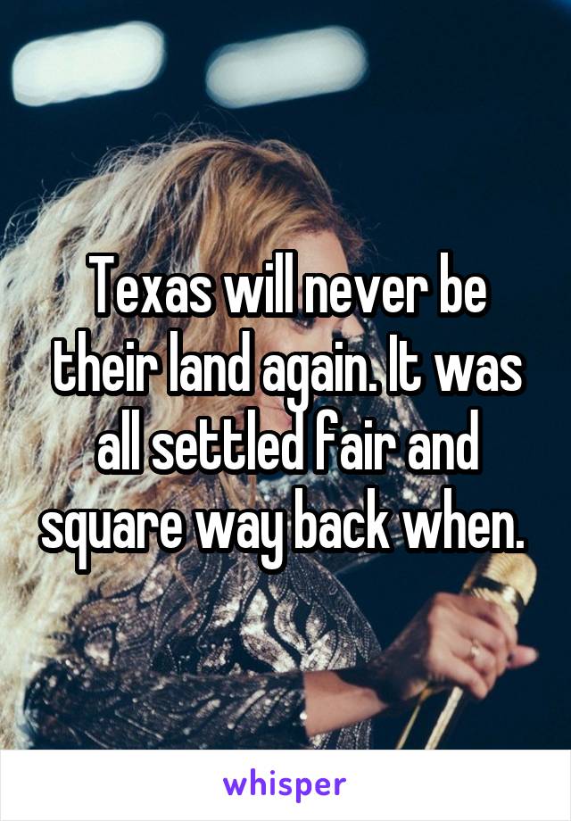 Texas will never be their land again. It was all settled fair and square way back when. 