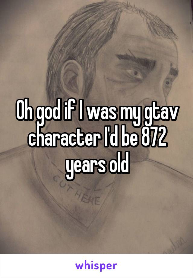 Oh god if I was my gtav character I'd be 872 years old