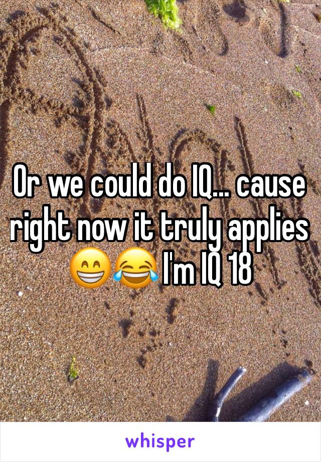 Or we could do IQ... cause right now it truly applies 😁😂 I'm IQ 18