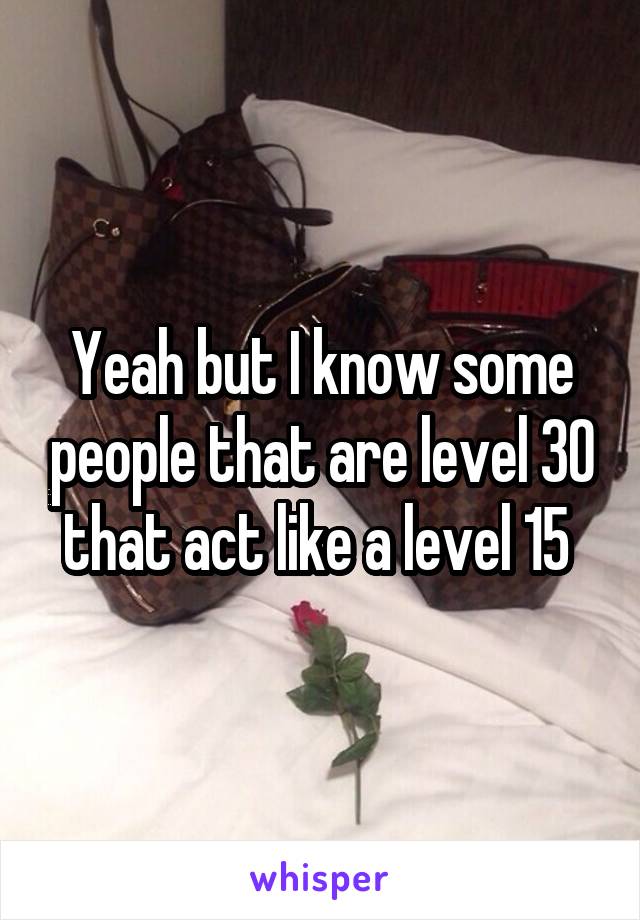 Yeah but I know some people that are level 30 that act like a level 15 