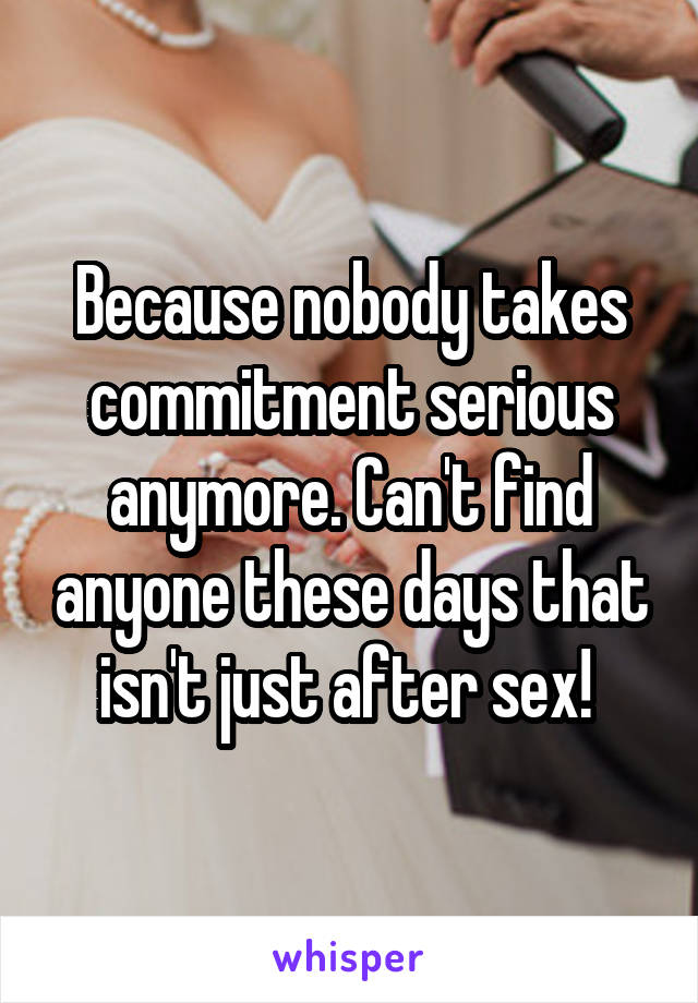 Because nobody takes commitment serious anymore. Can't find anyone these days that isn't just after sex! 