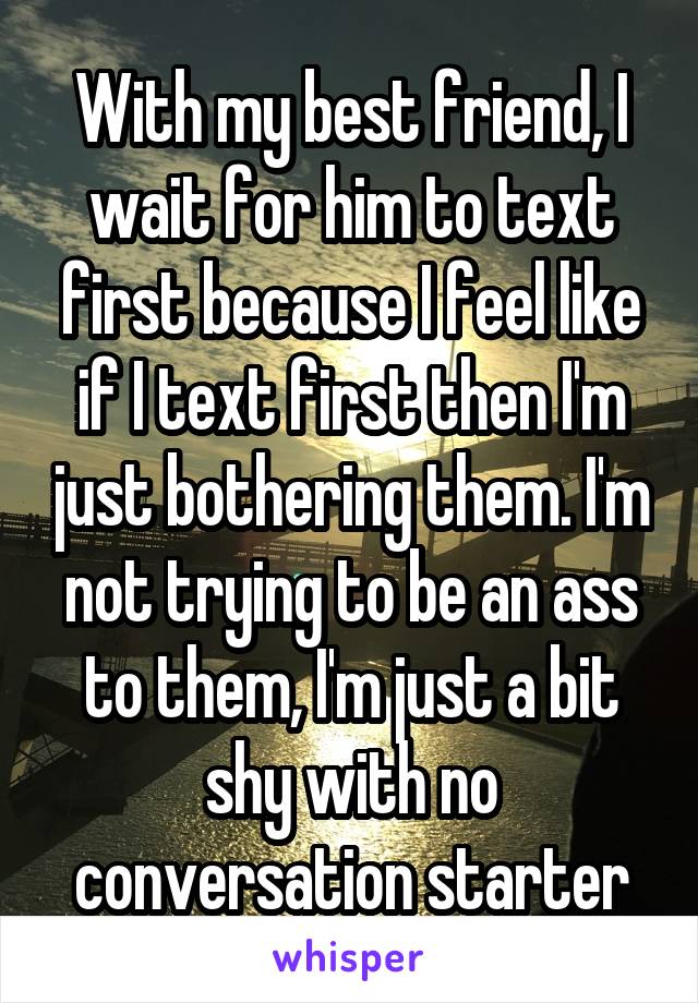 With my best friend, I wait for him to text first because I feel like if I text first then I'm just bothering them. I'm not trying to be an ass to them, I'm just a bit shy with no conversation starter