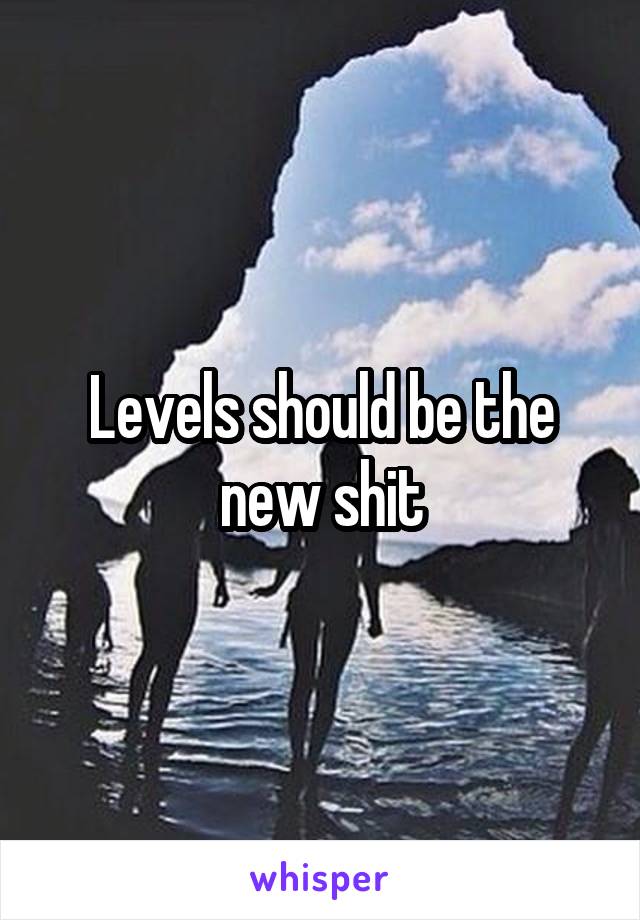 Levels should be the new shit