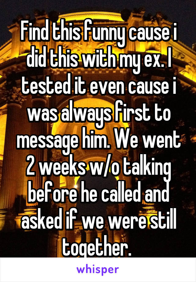 Find this funny cause i did this with my ex. I tested it even cause i was always first to message him. We went 2 weeks w/o talking before he called and asked if we were still together. 