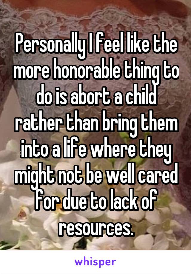 Personally I feel like the more honorable thing to do is abort a child rather than bring them into a life where they might not be well cared for due to lack of resources.