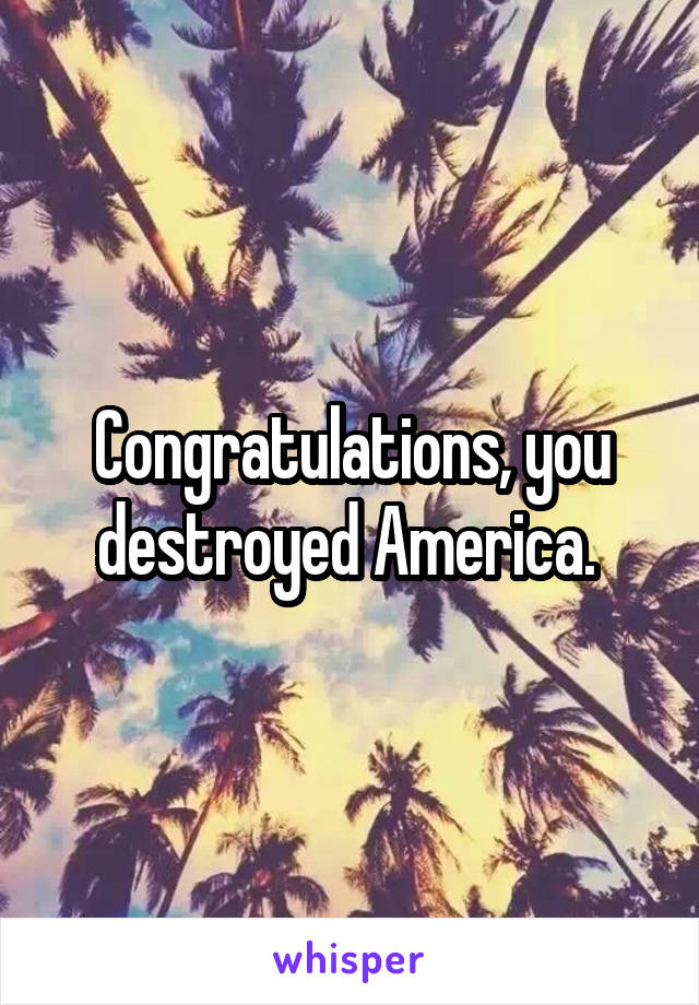 Congratulations, you destroyed America. 