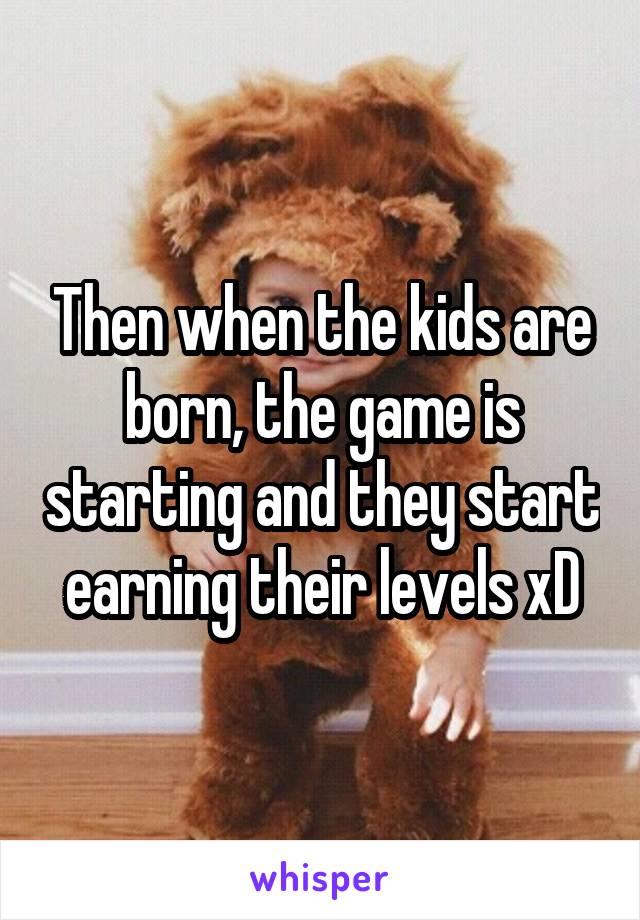 Then when the kids are born, the game is starting and they start earning their levels xD