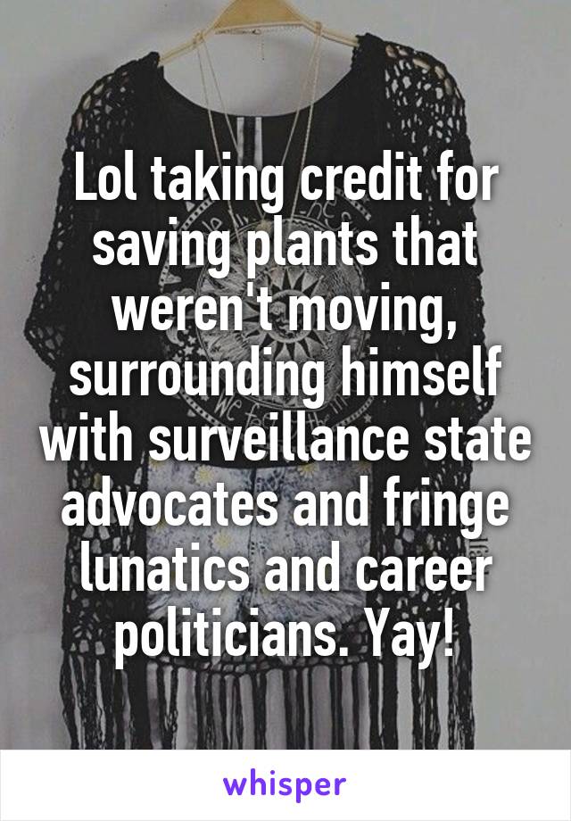 Lol taking credit for saving plants that weren't moving, surrounding himself with surveillance state advocates and fringe lunatics and career politicians. Yay!