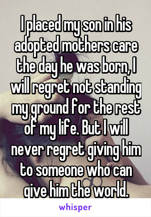 I placed my son in his adopted mothers care the day he was born, I will regret not standing my ground for the rest of my life. But I will never regret giving him to someone who can give him the world.