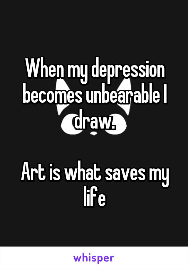 When my depression becomes unbearable I draw.

Art is what saves my life
