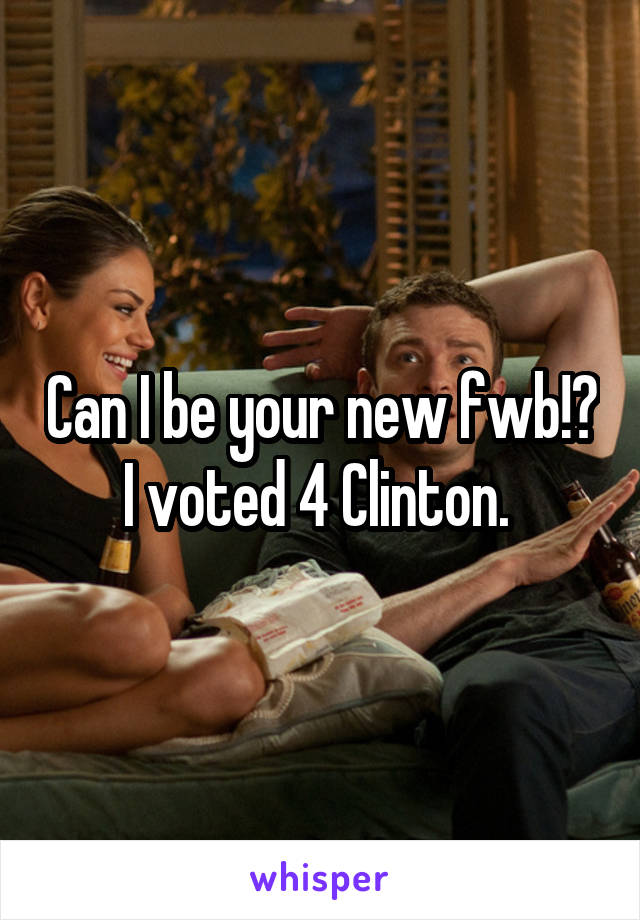 Can I be your new fwb!? I voted 4 Clinton. 