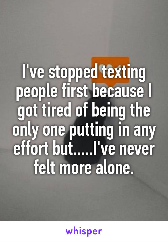 I've stopped texting people first because I got tired of being the only one putting in any effort but.....I've never felt more alone.