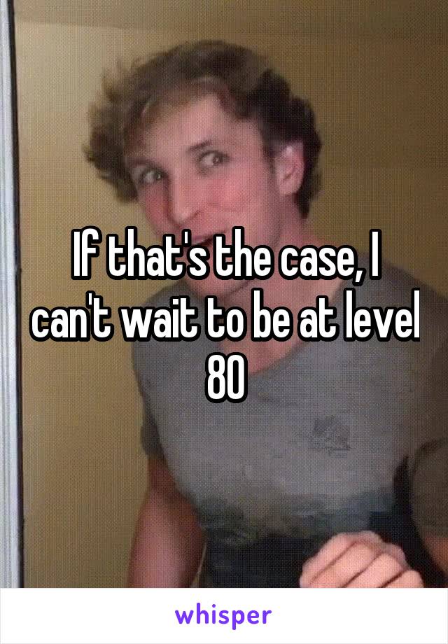 If that's the case, I can't wait to be at level 80