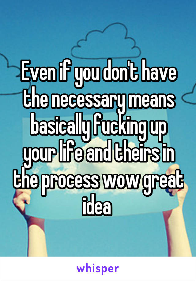 Even if you don't have the necessary means basically fucking up your life and theirs in the process wow great idea 