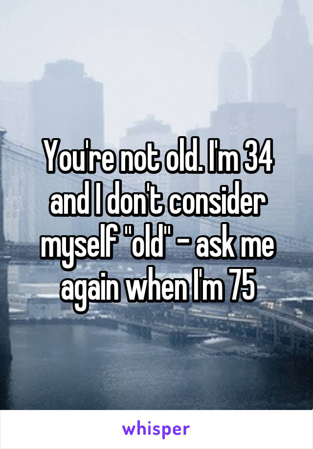 You're not old. I'm 34 and I don't consider myself "old" - ask me again when I'm 75