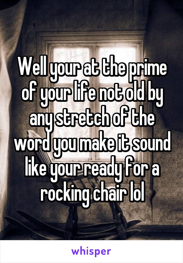 Well your at the prime of your life not old by any stretch of the word you make it sound like your ready for a rocking chair lol