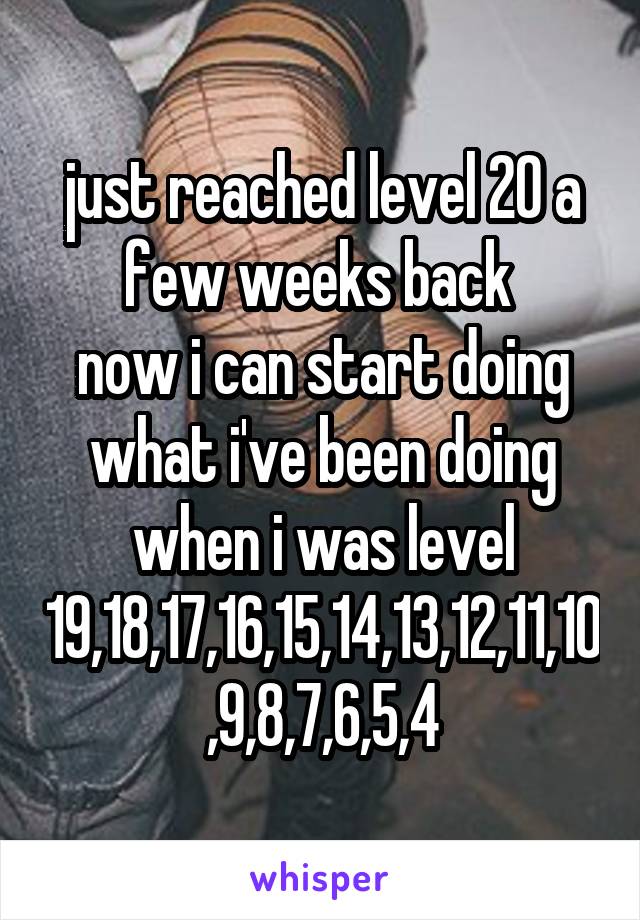 just reached level 20 a few weeks back 
now i can start doing what i've been doing when i was level 19,18,17,16,15,14,13,12,11,10,9,8,7,6,5,4