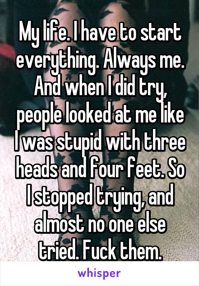 My life. I have to start everything. Always me. And when I did try, people looked at me like I was stupid with three heads and four feet. So I stopped trying, and almost no one else tried. Fuck them.