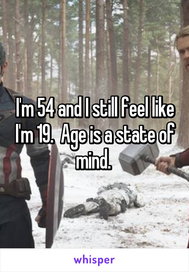 I'm 54 and I still feel like I'm 19.  Age is a state of mind. 