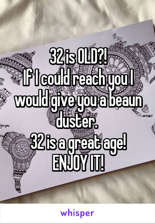 32 is OLD?!
If I could reach you I would give you a beaun duster. 
32 is a great age!
ENJOY IT!