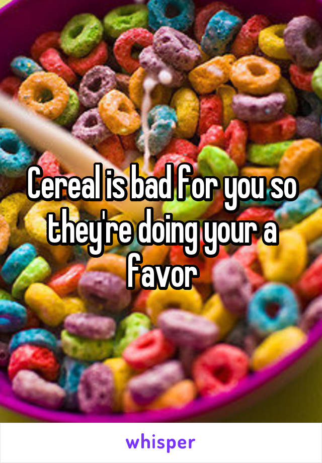 Cereal is bad for you so they're doing your a favor