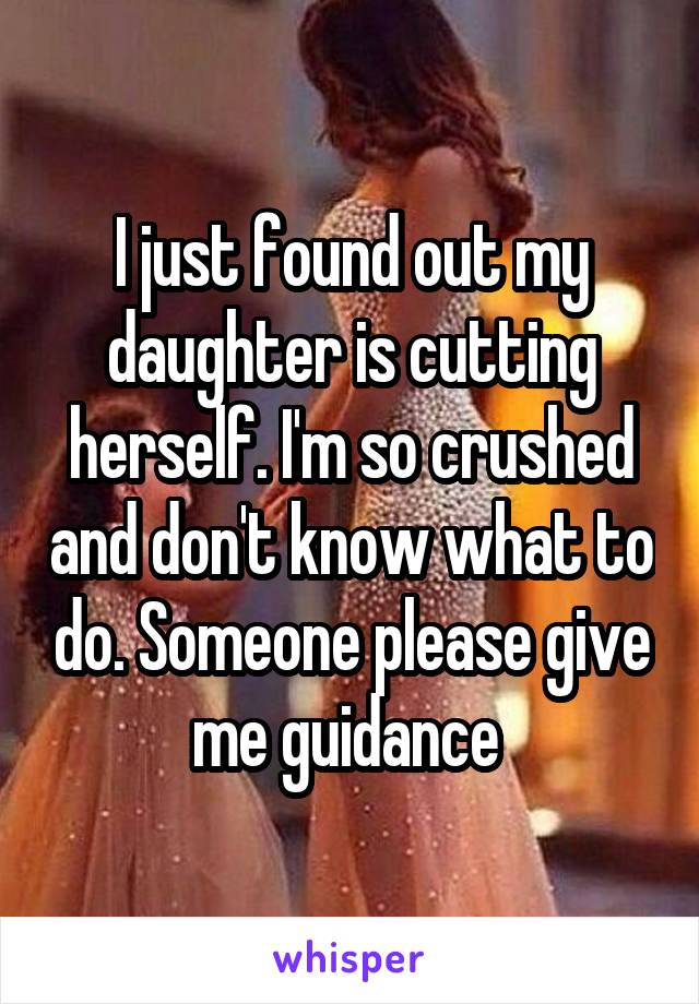 I just found out my daughter is cutting herself. I'm so crushed and don't know what to do. Someone please give me guidance 