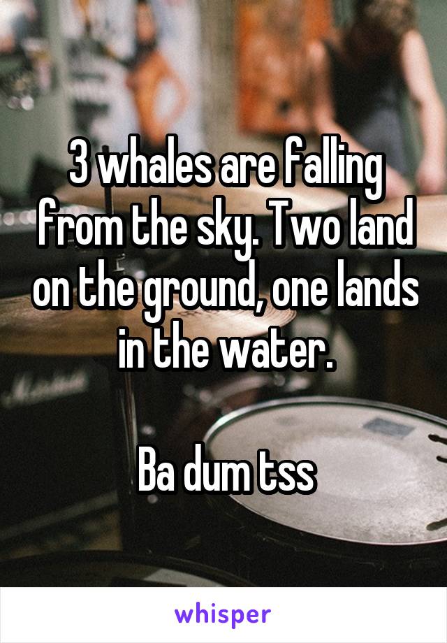 3 whales are falling from the sky. Two land on the ground, one lands in the water.

Ba dum tss