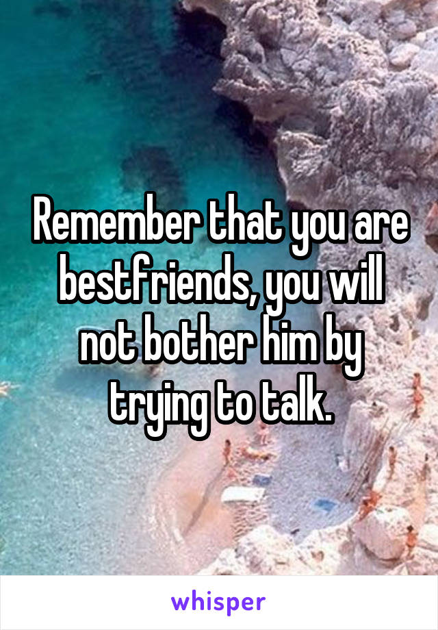 Remember that you are bestfriends, you will not bother him by trying to talk.