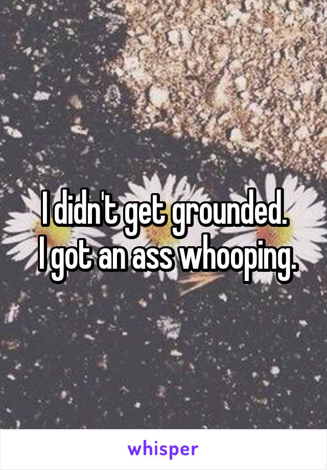 I didn't get grounded.
 I got an ass whooping.