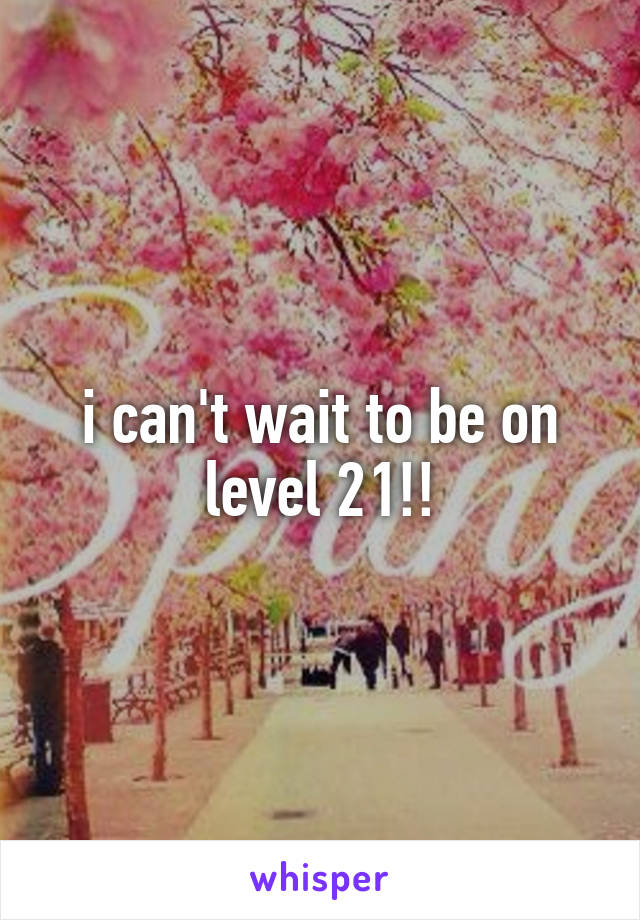 i can't wait to be on level 21!!