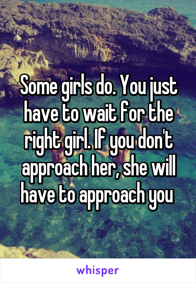 Some girls do. You just have to wait for the right girl. If you don't approach her, she will have to approach you 